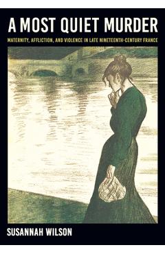 A Most Quiet Murder: Maternity, Affliction, and Violence in Late Nineteenth-Century France - Susannah Wilson