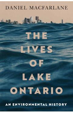 The Lives of Lake Ontario: An Environmental History Volume 17 - Daniel Macfarlane