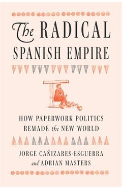 The Radical Spanish Empire: How Paperwork Politics Remade the New World - Jorge Cañizares-esguerra