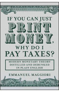 If You Can Just Print Money, Why Do I Pay Taxes?: Modern Monetary Theory Distilled and Debunked in Plain English - Emmanuel Maggiori