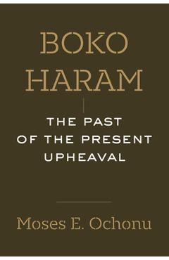 Boko Haram: The Past of the Present Upheaval - Moses E. Ochonu
