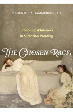 The Chosen Race: Troubling Whiteness in Victorian Painting - Keren Rosa Hammerschlag
