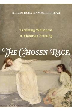 The Chosen Race: Troubling Whiteness in Victorian Painting - Keren Rosa Hammerschlag