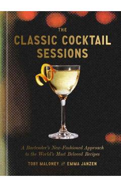 The Classic Cocktail Sessions: A Bartender's New-Fashioned Approach to the World's Most Beloved Recipes - Toby Maloney