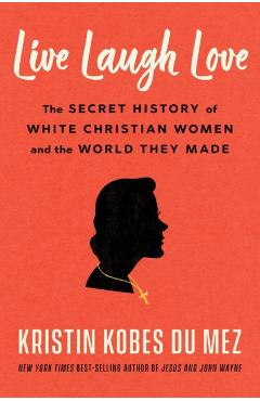 Live Laugh Love: The Secret History of White Christian Women and the World They Made - Kristin Kobes Du Mez