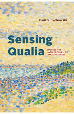 Sensing Qualia: Solving the Hard Problem of Consciousness - Paul G. Skokowski