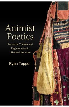 Animist Poetics: Ancestral Trauma and Regeneration in African Literature - Ryan Topper