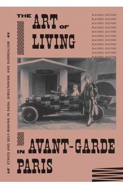 The Art of Living in Avant-Garde Paris: Ethics and Self-Making in Dada, Simultanism, and Surrealism - Rachel Silveri