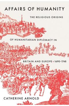 Affairs of Humanity: The Religious Origins of Humanitarian Diplomacy in Britain and Europe, 1690-1748
