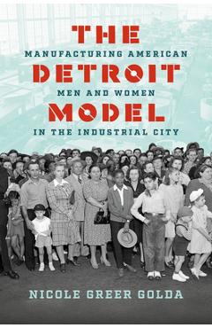 The Detroit Model: Manufacturing American Men and Women in the Industrial City - Nicole Greer Golda
