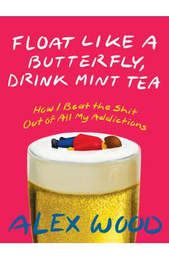 Float Like a Butterfly, Drink Mint Tea: How I Beat the Shit Out of All My Addictions - Alex Wood