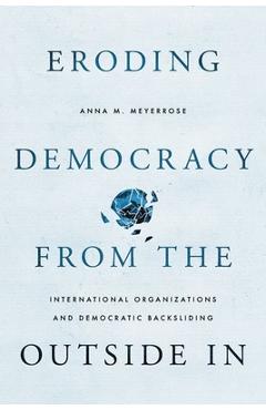 Eroding Democracy from the Outside in: International Organizations and Democratic Backsliding - Anna M. Meyerrose