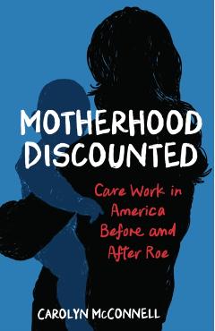 Motherhood Discounted: Care Work in America Before and After Roe - Carolyn Mcconnell