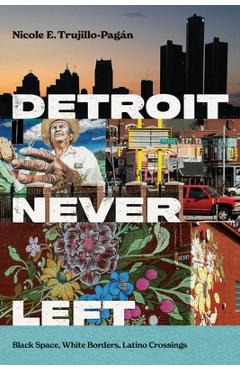 Detroit Never Left: Black Space, White Borders, Latino Crossings - Nicole E. Trujillo-pagán