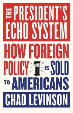 The President's Echo System: How Foreign Policy Is Sold to Americans - Chad Levinson