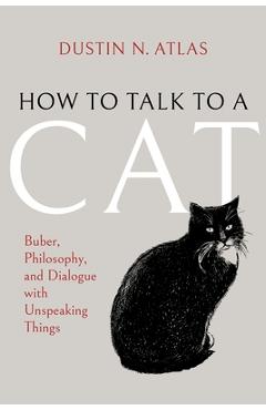 How to Talk to a Cat: Buber, Philosophy, and Dialogue with Unspeaking Things - Dustin N. Atlas