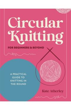 Circular Knitting for Beginners & Beyond: A Practical Guide to Knitting in the Round - Kate Atherley