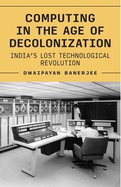 Computing in the Age of Decolonization: India's Lost Technological Revolution - Dwaipayan Banerjee