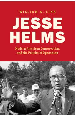 Jesse Helms: Modern Conservatism and the Politics of Opposition - William A. Link