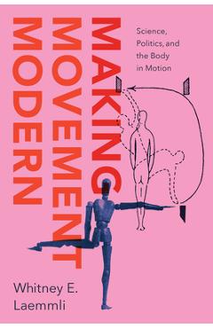 Making Movement Modern: Science, Politics, and the Body in Motion - Whitney E. Laemmli