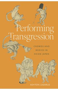 Performing Transgression: Crowds and Bodies in Heian Japan - Ashton Lazarus