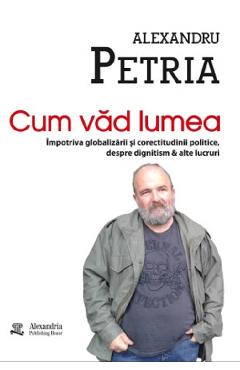 Cum vad lumea - Alexandru Petria - ALEXANDRIA PUBLISHING HOUSE Cum vad lumea - Alexandru Petria - ALEXANDRIA PUBLISHING HOUSE