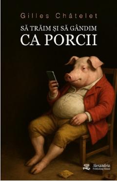 Sa traim si sa gandim ca porcii - Gilles Chatelet - ALEXANDRIA PUBLISHING HOUSE Sa traim si sa gandim ca porcii - Gilles Chatelet - ALEXANDRIA PUBLISHING HOUSE