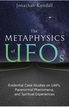 The Metaphysics of UFOs: Evidential Case Studies on Uaps, Paranormal Phenomena, and Spiritual Experiences - Jonathan Kendall