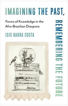 Imagining the Past, Remembering the Future: Forms of Knowledge in the Afro-Brazilian Diaspora - Isis Barra Costa