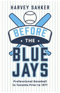 Before the Blue Jays: Professional Baseball in Toronto Prior to 1977 - Harvey Sahker