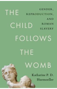 The Child Follows the Womb: Gender, Reproduction, and Roman Slavery - Katharine P. D. Huemoeller
