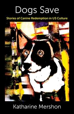 Dogs Save: Stories of Canine Redemption in Us Culture - Katharine Mershon