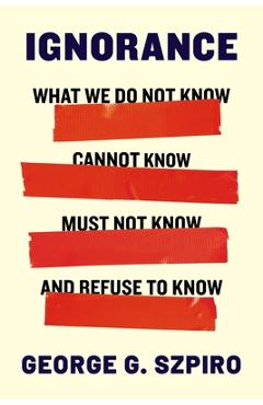 Ignorance: What We Do Not Know, Cannot Know, Must Not Know, and Refuse to Know - George G. Szpiro