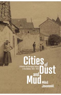 Cities of Dust and Mud: Urbanism and Bourgeois Fantasy in the Balkans, 1820-1920 - Milos Jovanovic