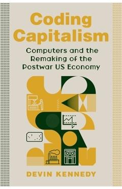 Coding Capitalism: Computers and the Remaking of the Postwar Us Economy - Devin Kennedy