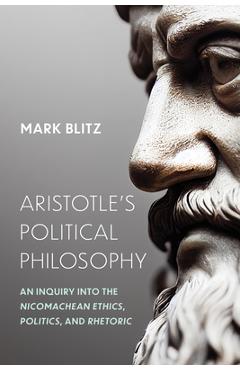 Aristotle's Political Philosophy: An Inquiry into the Nicomachean Ethics, Politics, and Rhetoric - Mark Blitz