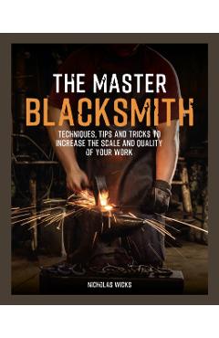 The Master Blacksmith: Tools, Techniques, and Inspiration to Increase the Scale and Quality of Your Work - Nicholas Wicks