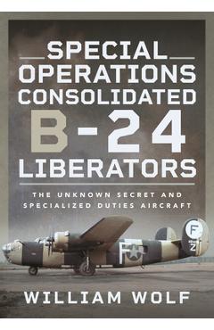 Special Operations Consolidated B-24 Liberators: The Unknown Secret and Specialized Duties Aircraft - William Wolf