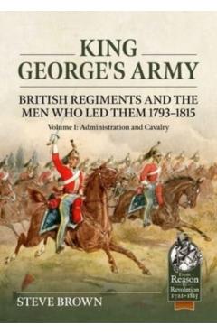 King George's Army - British Regiments and the Men Who Led Them 1793-1815: Volume 1: Administration and Cavalry