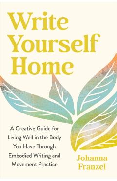 Write Yourself Home: A Creative Guide for Living Well in the Body You Have Through Embodied Writing and Movement Practice - Johanna Franzel