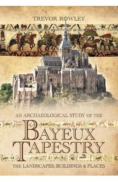 An Archaeological Study of the Bayeux Tapestry: The Landscapes, Buildings and Places - Trevor Rowley