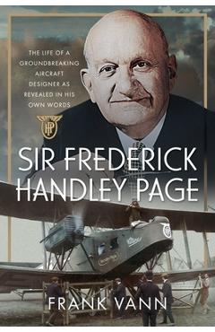 Sir Frederick Handley Page: The Life of a Groundbreaking Aircraft Designer as Revealed in His Own Words - Frank Vann