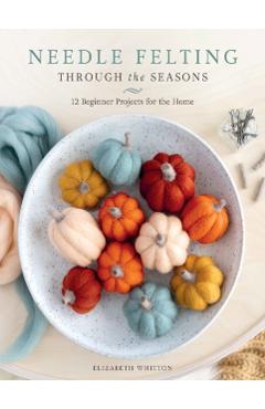 Needle Felting Through the Seasons: 12 Beginner Projects for the Home - Elizabeth Whitton