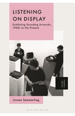 Listening on Display: Exhibiting Sounding Artworks, 1960s to the Present - Linnea Semmerling