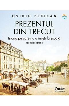 Prezentul din trecut. Istoria pe care nu o inveti la scoala. Modernizarea Romaniei - Ovidiu Pecican - CORINT Prezentul din trecut. Istoria pe care nu o inveti la scoala. Modernizarea Romaniei - Ovidiu Pecican - CORINT