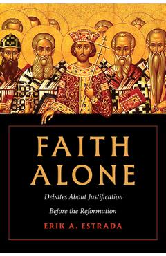 Faith Alone: Debates about Justification Before the Reformation - Erik A. Estrada