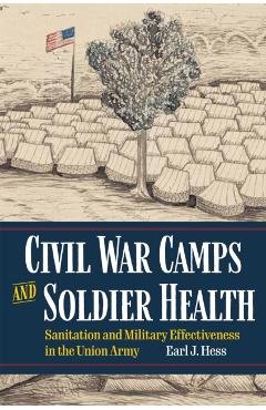 Civil War Camps and Soldier Health: Sanitation and Military Effectiveness in the Union Army - Earl J. Hess