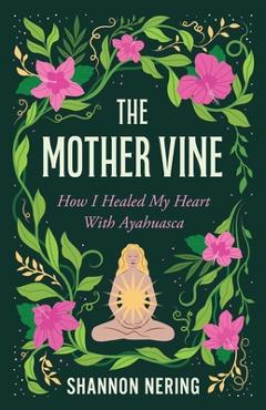 The Mother Vine: How I Healed My Heart with Ayahuasca - Shannon Nering