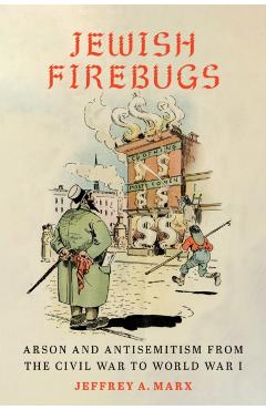 Jewish Firebugs: Arson and Antisemitism from the Civil War to World War I - Jeffrey A. Marx