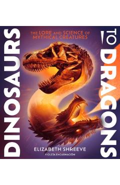 Dinosaurs to Dragons: The Lore and Science of Mythical Creatures - Elizabeth Shreeve